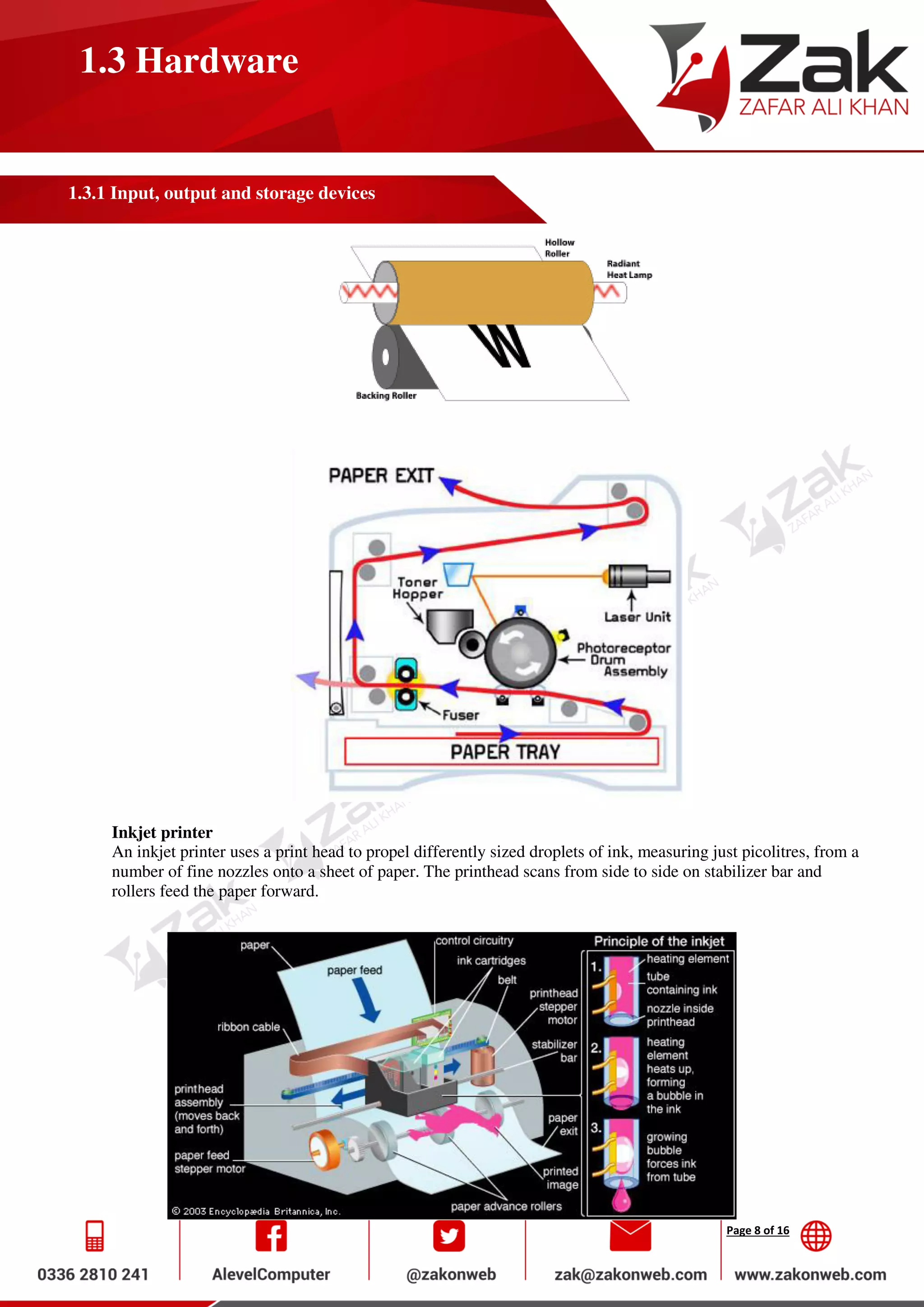 Page 8 of 16
1.3 Hardware
1.3.1 Input, output and storage devices
Inkjet printer
An inkjet printer uses a print head to propel differently sized droplets of ink, measuring just picolitres, from a
number of fine nozzles onto a sheet of paper. The printhead scans from side to side on stabilizer bar and
rollers feed the paper forward.
 