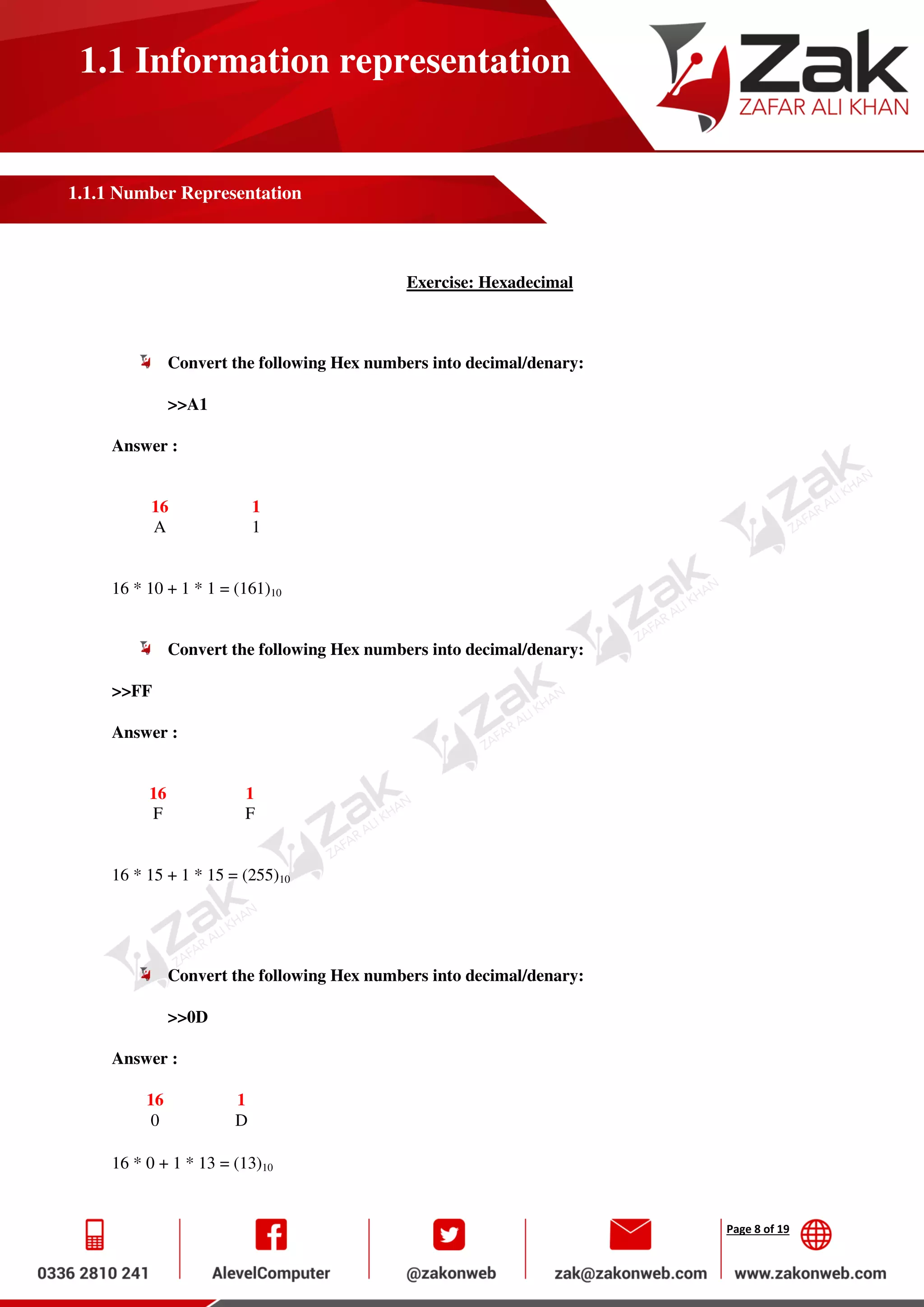 Page 8 of 19
1.1 Information representation
1.1.1 Number Representation
Exercise: Hexadecimal
Convert the following Hex numbers into decimal/denary:
>>A1
Answer :
16 1
A 1
16 * 10 + 1 * 1 = (161)10
Convert the following Hex numbers into decimal/denary:
>>FF
Answer :
16 1
F F
16 * 15 + 1 * 15 = (255)10
Convert the following Hex numbers into decimal/denary:
>>0D
Answer :
16 1
0 D
16 * 0 + 1 * 13 = (13)10
 