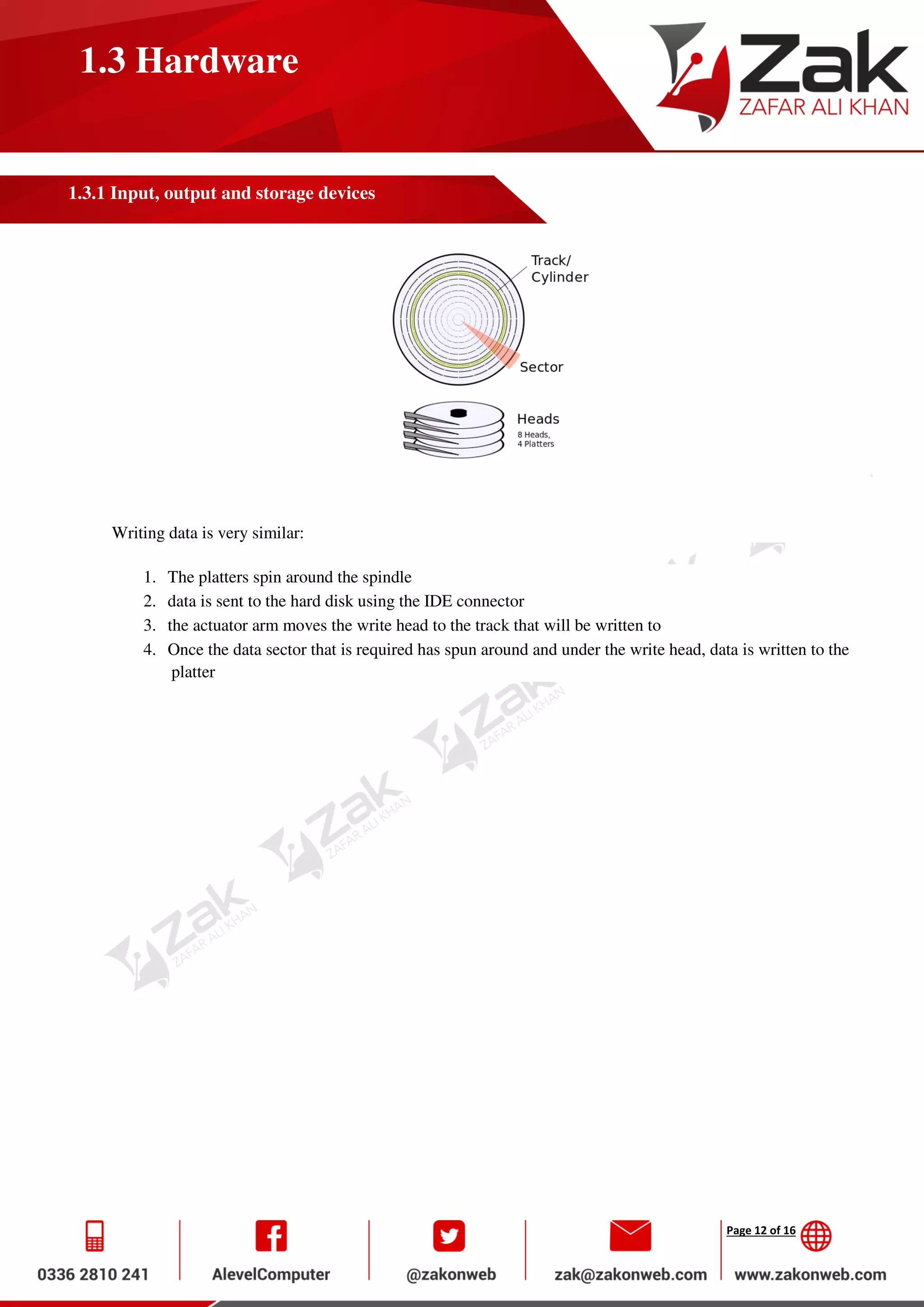Page 12 of 16
1.3 Hardware
1.3.1 Input, output and storage devices
Writing data is very similar:
1. The platters spin around the spindle
2. data is sent to the hard disk using the IDE connector
3. the actuator arm moves the write head to the track that will be written to
4. Once the data sector that is required has spun around and under the write head, data is written to the
platter
 