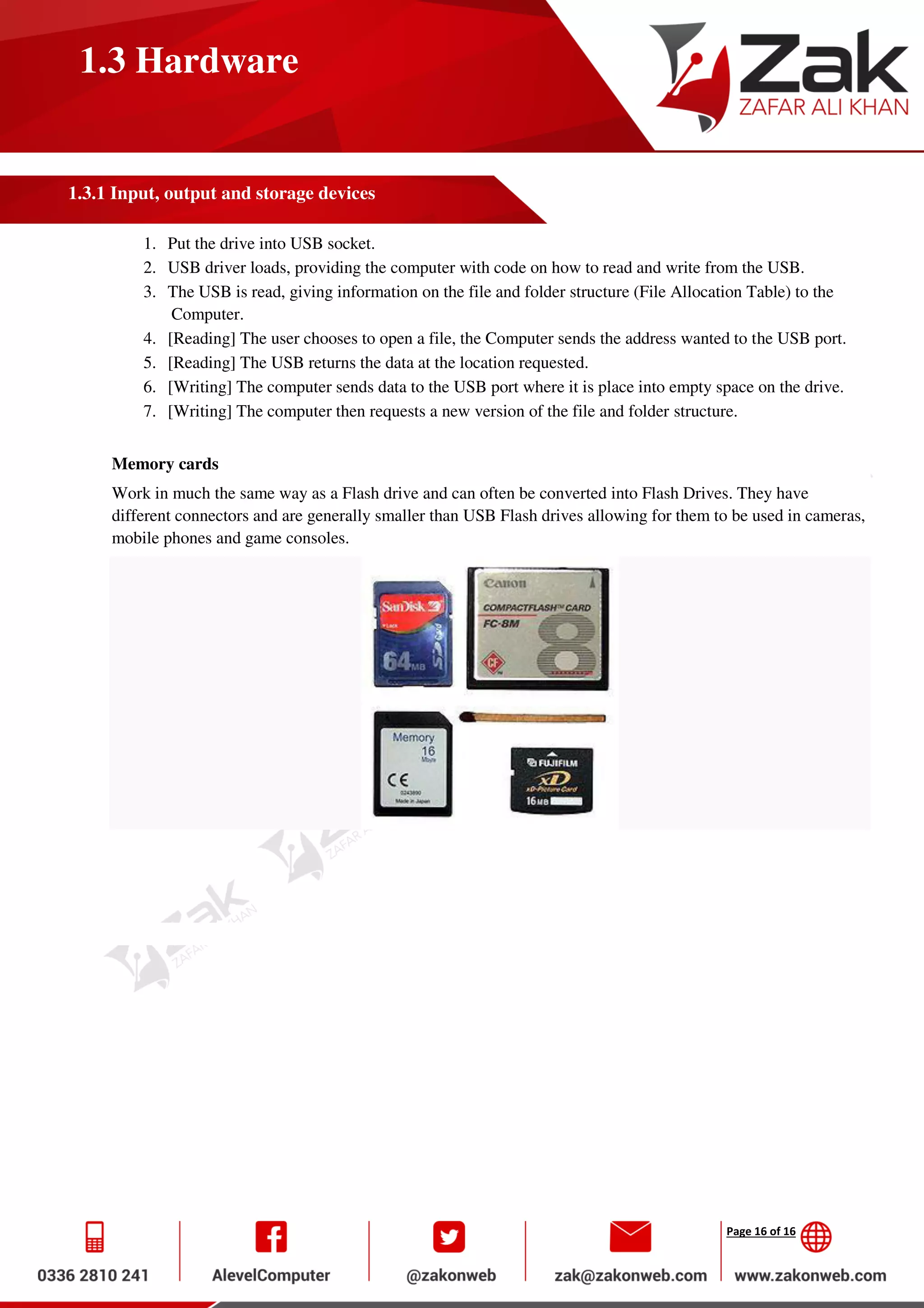 Page 16 of 16
1.3 Hardware
1.3.1 Input, output and storage devices
1. Put the drive into USB socket.
2. USB driver loads, providing the computer with code on how to read and write from the USB.
3. The USB is read, giving information on the file and folder structure (File Allocation Table) to the
Computer.
4. [Reading] The user chooses to open a file, the Computer sends the address wanted to the USB port.
5. [Reading] The USB returns the data at the location requested.
6. [Writing] The computer sends data to the USB port where it is place into empty space on the drive.
7. [Writing] The computer then requests a new version of the file and folder structure.
Memory cards
Work in much the same way as a Flash drive and can often be converted into Flash Drives. They have
different connectors and are generally smaller than USB Flash drives allowing for them to be used in cameras,
mobile phones and game consoles.
 