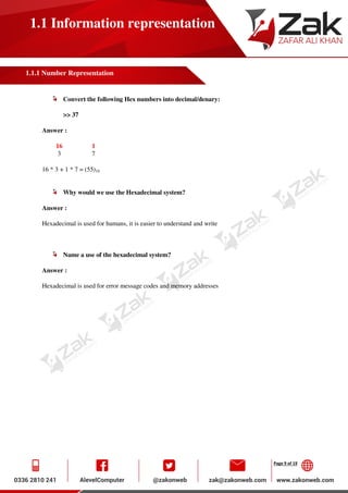 Page 9 of 19
1.1 Information representation
1.1.1 Number Representation
Convert the following Hex numbers into decimal/denary:
>> 37
Answer :
16 1
3 7
16 * 3 + 1 * 7 = (55)10
Why would we use the Hexadecimal system?
Answer :
Hexadecimal is used for humans, it is easier to understand and write
Name a use of the hexadecimal system?
Answer :
Hexadecimal is used for error message codes and memory addresses
 