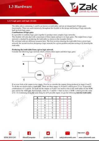 Page 3 of 10
1.3 Hardware
1.3.3 Logic gates and logic circuits
The tables above containing 1s and 0s are known as truth tables and are an integral part of logic gates
functionality. These are used extensively throughout this booklet in the design and testing of logic networks
built up from logic gates.
Combinations of logic gates
It is possible to combine logic gates together to produce more complex logic networks.
This booklet will only deal with a maximum of three inputs and up to six logic gates. The output from a logic
network is checked by producing the truth table (as shown in the examples below).
We will deal with two different scenarios here. The first involves drawing the truth table from a given logic
network; the second involves designing a logic network for a given problem and then testing it by drawing the
truth table.
Producing the truth table from a given logic network
Consider the following logic network which contains three inputs and three logic gates:
If we now look at the output in two stages. First let us consider the outputs being produced at stages S and T.
To do this we need to draw a truth table. There are three inputs (A, B and C) which gives 23 (i.e. 8) possible
combinations of 1s and 0s. To work out the outputs at S and T we need to refer to the truth tables for the NOR
gate and for the AND gate. For example, when A = 1 and B = 1 then we have 1 NOR 1 which gives the value
of S = 0. Continuing doing the same thing for all 8 possible inputs we get the following interim truth table:
 