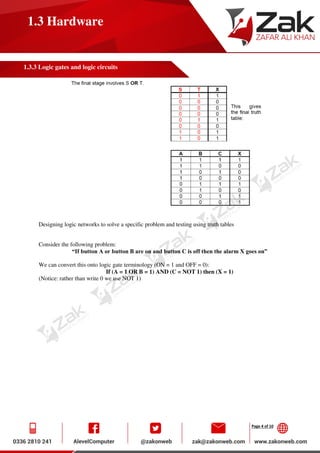 Page 4 of 10
1.3 Hardware
1.3.3 Logic gates and logic circuits
Designing logic networks to solve a specific problem and testing using truth tables
Consider the following problem:
“If button A or button B are on and button C is off then the alarm X goes on”
We can convert this onto logic gate terminology (ON = 1 and OFF = 0):
If (A = 1 OR B = 1) AND (C = NOT 1) then (X = 1)
(Notice: rather than write 0 we use NOT 1)
 