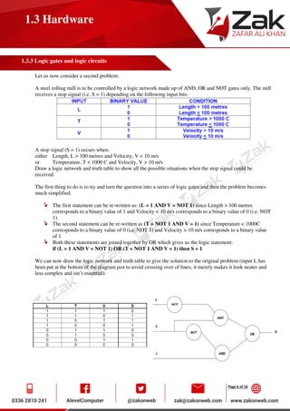 Page 6 of 10
1.3 Hardware
1.3.3 Logic gates and logic circuits
Let us now consider a second problem:
A steel rolling mill is to be controlled by a logic network made up of AND, OR and NOT gates only. The mill
receives a stop signal (i.e. S = 1) depending on the following input bits:
A stop signal (S = 1) occurs when:
either Length, L > 100 metres and Velocity, V < 10 m/s
or Temperature, T < 1000 C and Velocity, V > 10 m/s
Draw a logic network and truth table to show all the possible situations when the stop signal could be
received.
The first thing to do is to try and turn the question into a series of logic gates and then the problem becomes
much simplified.
The first statement can be re-written as: (L = 1 AND V = NOT 1) since Length > 100 metres
corresponds to a binary value of 1 and Velocity < 10 m/s corresponds to a binary value of 0 (i.e. NOT
1).
The second statement can be re-written as (T = NOT 1 AND V = 1) since Temperature < 1000C
corresponds to a binary value of 0 (i.e. NOT 1) and Velocity > 10 m/s corresponds to a binary value
of 1
Both these statements are joined together by OR which gives us the logic statement:
if (L = 1 AND V = NOT 1) OR (T = NOT 1 AND V = 1) then S = 1
We can now draw the logic network and truth table to give the solution to the original problem (input L has
been put at the bottom of the diagram just to avoid crossing over of lines; it merely makes it look neater and
less complex and isn’t essential):
 