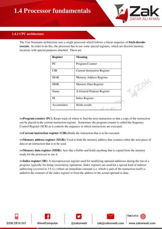 Page 2 of 11
1.4 Processor fundamentals
1.4.1 CPU architecture
The Von Neumann architecture uses a single processor which follows a linear sequence of fetch-decode-
execute. In order to do this, the processor has to use some special registers, which are discrete memory
locations with special purposes attached. These are
Register Meaning
PC Program Counter
CIR Current Instruction Register
MAR Memory Address Register
MDR Memory Data Register
Status A General Purpose Register
IX Index Register
Accumulator Holds results
>>Program counter (PC): Keeps track of where to find the next instruction so that a copy of the instruction
can be placed in the current instruction register. Sometimes the program counter is called the Sequence
Control Register (SCR) as it controls the sequence in which instructions are executed.
>>Current instruction register (CIR):Holds the instruction that is to be executed.
>>Memory address register (MAR): Used to hold the memory address that contains either the next piece of
data or an instruction that is to be used.
>>Memory data register (MDR): Acts like a buffer and holds anything that is copied from the memory
ready for the processor to use it.
>>Index register (IR): A microprocessor register used for modifying operand addresses during the run of a
program, typically for doing vector/array operations. Index registers are used for a special kind of indirect
addressing (covered in 3.5 (i) ) where an immediate constant (i.e. which is part of the instruction itself) is
added to the contents of the index register to form the address to the actual operand or data.
 