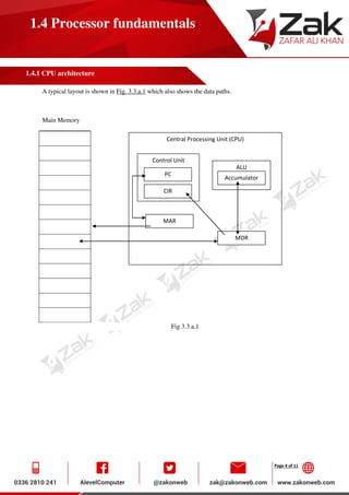 Page 4 of 11
1.4 Processor fundamentals
1.4.1 CPU architecture
A typical layout is shown in Fig. 3.3.a.1 which also shows the data paths.
Main Memory
Fig 3.3.a.1
Central Processing Unit (CPU)
ALU
Accumulator
Control Unit
PC
CIR
MDR
MAR
 