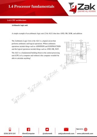 Page 5 of 11
1.4 Processor fundamentals
1.4.1 CPU architecture
Arithmetic logic unit
A simple example of an arithmetic logic unit (2-bit ALU) that does AND, OR, XOR, and addition
The Arithmetic Logic Unit or the ALU is a digital circuit that
performs arithmetic and logical operations. Where arithmetic
operations include things such as ADDITION and SUBTRACTION
and the logical operations include things such as AND, OR, NOT.
The ALU is a fundamental building block in the central processing
unit (CPU) of a computer and without it the computer wouldn't be
able to calculate anything!
 