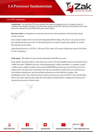 Page 7 of 11
1.4 Processor fundamentals
1.4.1 CPU architecture
Control unit - sits inside the CPU and coordinates the input and output devices of a computer system. It
coordinates the fetching of program code from main memory to the CPU and directs the operation of the other
processor components by providing timing and control signals.
Processor clock-is a timing device connected to the processor that synchronizes when the fetch, decode
execute cycle runs
Your computer might contain several clocks thatregulate different things. The clock we are going to look at
here will keep the processor in line. It will send the processor a signal at regular times telling it to start the
fetch decode execute routine.
Lights flash atfrequencies of 0.5 Hz, 1.0 Hz and 2.0 Hz, where Hz means flashes per second. (Hz= Hertz,
S.I unit of frequency)
Clock speed - The number of cycles that are performed by the CPU per second
Clock speed is measured in Hertz, which means 'per second'. You have probably heard of clock speeds such as
1 MHz, this means 1,000,000 cycles per second and potentially a million calculations. A computer of speed
3.4 GHz means it might be capable of processing 3,400,000,000 instructions per second! However it isn't as
simple at that, some processors can perform more than one calculation on each clock cycle, and processors
from different manufacturers and using different architecture are often difficult to compare. (See
the Megahertz myth). Also with the increase in multi-core processors such as the PS3 (7 cores) and the Xbox
360 (3 cores) there might be times where the clock might be ticking but there is nothing for the processor to
calculate, the processor will then sit idle.
 