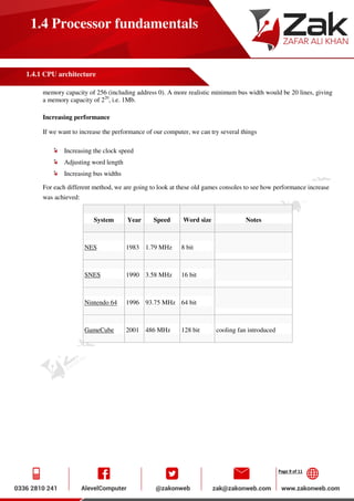 Page 9 of 11
1.4 Processor fundamentals
1.4.1 CPU architecture
memory capacity of 256 (including address 0). A more realistic minimum bus width would be 20 lines, giving
a memory capacity of 220
, i.e. 1Mb.
Increasing performance
If we want to increase the performance of our computer, we can try several things
Increasing the clock speed
Adjusting word length
Increasing bus widths
For each different method, we are going to look at these old games consoles to see how performance increase
was achieved:
System Year Speed Word size Notes
NES 1983 1.79 MHz 8 bit
SNES 1990 3.58 MHz 16 bit
Nintendo 64 1996 93.75 MHz 64 bit
GameCube 2001 486 MHz 128 bit cooling fan introduced
 
