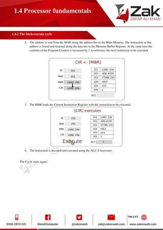 Page 3 of 3
1.4 Processor fundamentals
1.4.2 The fetch-execute cycle
2. The address is sent from the MAR along the address bus to the Main Memory. The instruction at that
address is found and returned along the data bus to the Memory Buffer Register. At the same time the
contents of the Program Counter is increased by 1, to reference the next instruction to be executed.
.
3. The MBR loads the Current Instruction Register with the instruction to be executed.
4. The instruction is decoded and executed using the ALU if necessary.
The Cycle starts again!
 