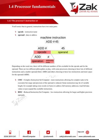 Page 2 of 8
1.4 Processor fundamentals
1.4.3 The processor’s instruction set
You'll notice that in general, instructions have two main parts:
opcode - instruction name
operand - data or address
Depending on the word size, there will be different numbers of bits available for the opcode and for the
operand. There are two different philosophies at play, with some processors choosing to have lots of different
instructions and a smaller operand (Intel, AMD) and others choosing to have less instructions and more space
for the operand (ARM).
CISC - Complex Instruction Set Computer - more instructions allowing for complex tasks to be
executed, but range and precision of the operand is reduced. Some instruction may be of variable
length, for example taking extra words (or bytes) to address full memory addresses, load full data
values or just expand the available instructions.
RISC - Reduced Instruction Set Computer - less instructions allowing for larger and higher precision
operands.
 