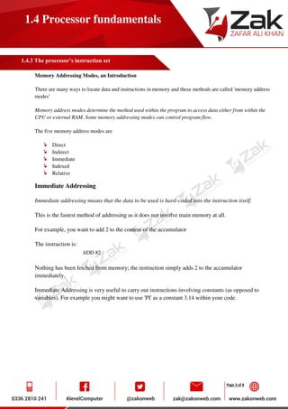 Page 3 of 8
1.4 Processor fundamentals
1.4.3 The processor’s instruction set
Memory Addressing Modes, an Introduction
There are many ways to locate data and instructions in memory and these methods are called 'memory address
modes'
Memory address modes determine the method used within the program to access data either from within the
CPU or external RAM. Some memory addressing modes can control program flow.
The five memory address modes are
Direct
Indirect
Immediate
Indexed
Relative
Immediate Addressing
Immediate addressing means that the data to be used is hard-coded into the instruction itself.
This is the fastest method of addressing as it does not involve main memory at all.
For example, you want to add 2 to the content of the accumulator
The instruction is:
ADD #2
Nothing has been fetched from memory; the instruction simply adds 2 to the accumulator
immediately.
Immediate Addressing is very useful to carry out instructions involving constants (as opposed to
variables). For example you might want to use 'PI' as a constant 3.14 within your code.
 