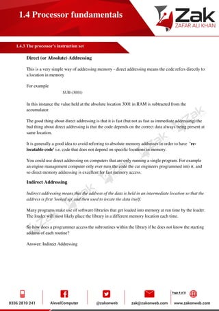 Page 4 of 8
1.4 Processor fundamentals
1.4.3 The processor’s instruction set
Direct (or Absolute) Addressing
This is a very simple way of addressing memory - direct addressing means the code refers directly to
a location in memory
For example
SUB (3001)
In this instance the value held at the absolute location 3001 in RAM is subtracted from the
accumulator.
The good thing about direct addressing is that it is fast (but not as fast as immediate addressing) the
bad thing about direct addressing is that the code depends on the correct data always being present at
same location.
It is generally a good idea to avoid referring to absolute memory addresses in order to have 're-
locatable code' i.e. code that does not depend on specific locations in memory.
You could use direct addressing on computers that are only running a single program. For example
an engine management computer only ever runs the code the car engineers programmed into it, and
so direct memory addressing is excellent for fast memory access.
Indirect Addressing
Indirect addressing means that the address of the data is held in an intermediate location so that the
address is first 'looked up' and then used to locate the data itself.
Many programs make use of software libraries that get loaded into memory at run time by the loader.
The loader will most likely place the library in a different memory location each time.
So how does a programmer access the subroutines within the library if he does not know the starting
address of each routine?
Answer: Indirect Addressing
 