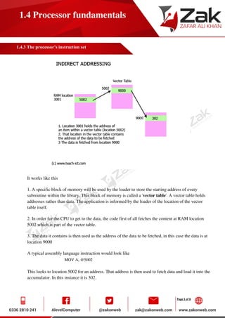 Page 5 of 8
1.4 Processor fundamentals
1.4.3 The processor’s instruction set
It works like this
1. A specific block of memory will be used by the loader to store the starting address of every
subroutine within the library. This block of memory is called a 'vector table'. A vector table holds
addresses rather than data. The application is informed by the loader of the location of the vector
table itself.
2. In order for the CPU to get to the data, the code first of all fetches the content at RAM location
5002 which is part of the vector table.
3. The data it contains is then used as the address of the data to be fetched, in this case the data is at
location 9000
A typical assembly language instruction would look like
MOV A, @5002
This looks to location 5002 for an address. That address is then used to fetch data and load it into the
accumulator. In this instance it is 302.
 