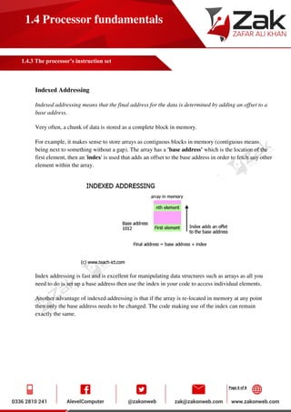 Page 6 of 8
1.4 Processor fundamentals
1.4.3 The processor’s instruction set
Indexed Addressing
Indexed addressing means that the final address for the data is determined by adding an offset to a
base address.
Very often, a chunk of data is stored as a complete block in memory.
For example, it makes sense to store arrays as contiguous blocks in memory (contiguous means
being next to something without a gap). The array has a 'base address' which is the location of the
first element, then an 'index' is used that adds an offset to the base address in order to fetch any other
element within the array.
Index addressing is fast and is excellent for manipulating data structures such as arrays as all you
need to do is set up a base address then use the index in your code to access individual elements.
Another advantage of indexed addressing is that if the array is re-located in memory at any point
then only the base address needs to be changed. The code making use of the index can remain
exactly the same.
 