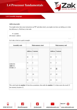 Page 2 of 4
1.4 Processor fundamentals
1.4.4 Assembly language
Addressing modes
You might notice that some instructions use”#” and others don't, you might even have an inkling as to what
the difference is. Well here is the truth:
# = number
[No hash] = address
Let's take a look at a quick example:
Assembly code Main memory start Main memory end
LDM #10
ADD #12
STORE 12
Address Contents
10 9
11 2
12 7
13 10
14 12
Address Contents
10 9
11 2
12 22
13 10
14 12
This code loads the number 10 into the accumulator, then adds the number 12, it then stores the result 22
into memory location 12.
 