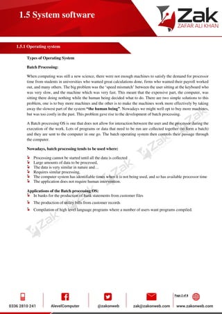 Page 2 of 8
1.5 System software
1.5.1 Operating system
Types of Operating System
Batch Processing:
When computing was still a new science, there were not enough machines to satisfy the demand for processor
time from students in universities who wanted great calculations done, firms who wanted their payroll worked
out, and many others. The big problem was the ‘speed mismatch’ between the user sitting at the keyboard who
was very slow, and the machine which was very fast. This meant that the expensive part, the computer, was
sitting there doing nothing while the human being decided what to do. There are two simple solutions to this
problem, one is to buy more machines and the other is to make the machines work more effectively by taking
away the slowest part of the system “the human being”. Nowadays we might well opt to buy more machines,
but was too costly in the past. This problem gave rise to the development of batch processing.
A Batch processing OS is one that does not allow for interaction between the user and the processor during the
execution of the work. Lots of programs or data that need to be run are collected together (to form a batch)
and they are sent to the computer in one go. The batch operating system then controls their passage through
the computer.
Nowadays, batch processing tends to be used where:
Processing cannot be started until all the data is collected
Large amounts of data to be processed,
The data is very similar in nature and…
Requires similar processing,
The computer system has identifiable times when it is not being used, and so has available processor time
The application does not require human intervention.
Applications of the Batch processing OS:
In banks for the production of bank statements from customer files
The production of utility bills from customer records
Compilation of high level language programs where a number of users want programs compiled.
 