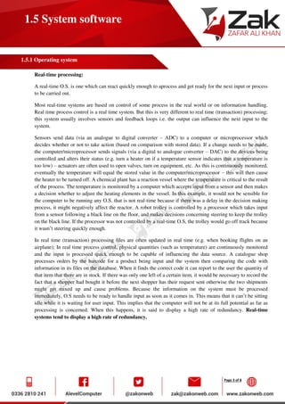 Page 3 of 8
1.5 System software
1.5.1 Operating system
Real-time processing:
A real-time O.S. is one which can react quickly enough to aprocess and get ready for the next input or process
to be carried out.
Most real-time systems are based on control of some process in the real world or on information handling.
Real time process control is a real time system. But this is very different to real time (transaction) processing;
this system usually involves sensors and feedback loops i.e. the output can influence the next input to the
system.
Sensors send data (via an analogue to digital converter – ADC) to a computer or microprocessor which
decides whether or not to take action (based on comparison with stored data). If a change needs to be made,
the computer/microprocessor sends signals (via a digital to analogue converter – DAC) to the devices being
controlled and alters their status (e.g. turn a heater on if a temperature sensor indicates that a temperature is
too low) – actuators are often used to open valves, turn on equipment, etc. As this is continuously monitored,
eventually the temperature will equal the stored value in the computer/microprocessor – this will then cause
the heater to be turned off. A chemical plant has a reaction vessel where the temperature is critical to the result
of the process. The temperature is monitored by a computer which accepts input from a sensor and then makes
a decision whether to adjust the heating elements in the vessel. In this example, it would not be sensible for
the computer to be running any O.S. that is not real-time because if there was a delay in the decision making
process, it might negatively affect the reactor. A robot trolley is controlled by a processor which takes input
from a sensor following a black line on the floor, and makes decisions concerning steering to keep the trolley
on the black line. If the processor was not controlled by a real-time O.S, the trolley would go off track because
it wasn’t steering quickly enough.
In real time (transaction) processing files are often updated in real time (e.g. when booking flights on an
airplane); In real time process control, physical quantities (such as temperature) are continuously monitored
and the input is processed quick enough to be capable of influencing the data source. A catalogue shop
processes orders by the barcode for a product being input and the system then comparing the code with
information in its files on the database. When it finds the correct code it can report to the user the quantity of
that item that there are in stock. If there was only one left of a certain item, it would be necessary to record the
fact that a shopper had bought it before the next shopper has their request sent otherwise the two shipments
might get mixed up and cause problems. Because the information on the system must be processed
immediately, O.S needs to be ready to handle input as soon as it comes in. This means that it can’t be sitting
idle while it is waiting for user input. This implies that the computer will not be at its full potential as far as
processing is concerned. When this happens, it is said to display a high rate of redundancy. Real-time
systems tend to display a high rate of redundancy.
 