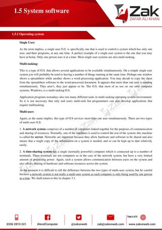 Page 4 of 8
1.5 System software
1.5.1 Operating system
Single User:
As the term implies, a single user O.S. is specifically one that is used to control a system which has only one
user, and their programs, at any one time. A perfect example of a single user system is the one that you may
have at home. Only one person uses it at a time. Most single user systems are also multi-tasking.
Multi-tasking:
This is a type of O.S. that allows several applications to be available simultaneously. On a simple single user
system you will probably be used to having a number of things running at the same time. Perhaps one window
shows a spreadsheet while another shows a word processing application. You may decide to copy the sheet
from the spreadsheet software to the word-processed document. It appears that more than one task is running
simultaneously. They aren’t, they just appear to be. The O.S. that most of us use on our own computer
systems, Windows, is a multi-tasking O.S.
Application programs nowadays also run many different tasks in multi-tasking operating system environment.
So it is not necessary that only end users multi-task but programmers can also develop applications that
require multitasking.
Multi-user:
Again, as the name implies, this type of O.S services more than one user simultaneously. There are two types
of multi-user O.S:
1. A network system comprises of a number of computers linked together for the purposes of communication
and sharing of resources. Normally, one of the machines is used to control the rest of the system; this machine
is called the server. Networks are important because they allow hardware and software to be shared and also
means that a single copy of the information on a system is needed, and so can be kept up to date relatively
easily.
2. A time-sharing system has a single (normally powerful) computer which is connected up to a number of
terminals. These terminals are not computers as in the case of the network system, but have a very limited
amount of processing power. Again, such a system allows communication between users on the system and
also allows sharing of hardware and software resources across the system.
At the moment it is difficult to tell the difference between the two types of multi-user system, but be careful
because a network system is not really a multi user system as each computer is only being used by one person
at a time. We shall return to this in chapter 3.1.
 