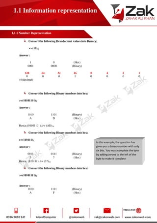 Page 13 of 19
1.1 Information representation
1.1.1 Number Representation
Convert the following Hexadecimal values into Denary:
>> (10)16
Answer :
1 0 (Hex)
0001 0000 (Binary)
128 64 32 16 8 4 2 1
0 0 0 1 0 0 0 0
16(decimal)
Convert the following Binary numbers into hex:
>>(10101101)2
Answer :
1010 1101 (Binary)
A D (Hex)
Hence,(10101101)2 >> (AD)16
Convert the following Binary numbers into hex:
>>(110111)2
Answer :
0011 0111 (Binary)
3 7 (Hex)
Hence, (110111)2 >> (37)16
Convert the following Binary numbers into hex:
>>(10101111)2
Answer :
1010 1111 (Binary)
A F (Hex)
In this example, the question has
given you a binary number with only
six bits. You must complete the byte
by adding zeroes to the left of the
byte to make it complete
 