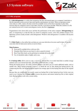 Page 2 of 2
1.5 System software
1.5.2 Utility programs
6. A disk defragmenter is a utility that reorganizes the files and unused space on a computer’s hard disk so
that the operating system accesses data more quickly and programs run faster. When an operating system
stores data on a disk, it places the data in the first available sector on the disk. It attempts to place data
insectors that are contiguous (next to each other), but this is not always possible. When the contents of a file
are scattered across two or more noncontiguous sectors, the file is fragmented.
Fragmentation slows down disk access and thus the performance of the entire computer. Defragmenting the
disk, or reorganizing it so that the files are stored in contiguous sectors, solves this problem (Figure 8-32).
Operating systems usually include a disk defragmenter. Windows disk defragmenter is available in the System
Tools list.
7. A Disk Check is a free utility that can help you scan your disk drives for errors and fix them. It can also
scan entire disk for bad sectors and try to recover them.
Main Features:
Scan and Fix multiple drives with one click.
Schedule Disk Check on next boot if a drive cannot be locked.
Boot Time Disk check can be performed on multiple drives in a click.
Use of checkdisk makes it highly safe to use.
8. A backup utility allows users to copy, or back up, selected files or an entire hard disk to another storage
medium such as an external hard disk, optical disc, USB flash drive, or tape.
During the backup process, the utility monitors progress and alerts you if it needs additional media, such as
another disc. Many backup programs compress, or shrink the size of, files during the backup process. By
compressing the files, the backup program requires less storage space for the backup files than for the original
files.
Because they are compressed, you usually cannot use backup files in their backed up form. In the event you
need to use a backup file, a restore utility reverses the process and returns backed up files to their original
form. Backup utilities work with a restore utility.
 