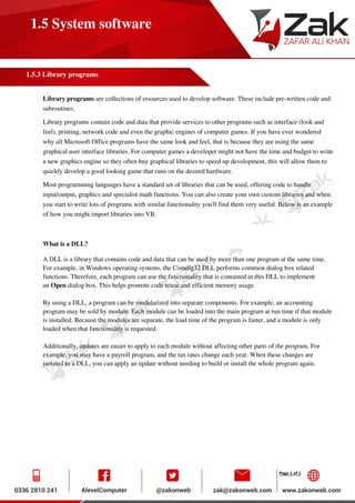 Page 1 of 1
1.5 System software
1.5.3 Library programs
Library programs are collections of resources used to develop software. These include pre-written code and
subroutines.
Library programs contain code and data that provide services to other programs such as interface (look and
feel), printing, network code and even the graphic engines of computer games. If you have ever wondered
why all Microsoft Office programs have the same look and feel, that is because they are using the same
graphical user interface libraries. For computer games a developer might not have the time and budget to write
a new graphics engine so they often buy graphical libraries to speed up development, this will allow them to
quickly develop a good looking game that runs on the desired hardware.
Most programming languages have a standard set of libraries that can be used, offering code to handle
input/output, graphics and specialist math functions. You can also create your own custom libraries and when
you start to write lots of programs with similar functionality you'll find them very useful. Below is an example
of how you might import libraries into VB.
What is a DLL?
A DLL is a library that contains code and data that can be used by more than one program at the same time.
For example, in Windows operating systems, the Comdlg32 DLL performs common dialog box related
functions. Therefore, each program can use the functionality that is contained in this DLL to implement
an Open dialog box. This helps promote code reuse and efficient memory usage.
By using a DLL, a program can be modularized into separate components. For example, an accounting
program may be sold by module. Each module can be loaded into the main program at run time if that module
is installed. Because the modules are separate, the load time of the program is faster, and a module is only
loaded when that functionality is requested.
Additionally, updates are easier to apply to each module without affecting other parts of the program. For
example, you may have a payroll program, and the tax rates change each year. When these changes are
isolated to a DLL, you can apply an update without needing to build or install the whole program again.
 