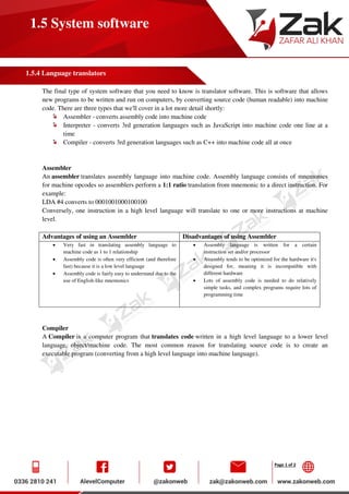 Page 1 of 2
1.5 System software
1.5.4 Language translators
The final type of system software that you need to know is translator software. This is software that allows
new programs to be written and run on computers, by converting source code (human readable) into machine
code. There are three types that we'll cover in a lot more detail shortly:
Assembler - converts assembly code into machine code
Interpreter - converts 3rd generation languages such as JavaScript into machine code one line at a
time
Compiler - converts 3rd generation languages such as C++ into machine code all at once
Assembler
An assembler translates assembly language into machine code. Assembly language consists of mnemonics
for machine opcodes so assemblers perform a 1:1 ratio translation from mnemonic to a direct instruction. For
example:
LDA #4 converts to 0001001000100100
Conversely, one instruction in a high level language will translate to one or more instructions at machine
level.
Advantages of using an Assembler Disadvantages of using Assembler
 Very fast in translating assembly language to
machine code as 1 to 1 relationship
 Assembly code is often very efficient (and therefore
fast) because it is a low level language
 Assembly code is fairly easy to understand due to the
use of English-like mnemonics
 Assembly language is written for a certain
instruction set and/or processor
 Assembly tends to be optimized for the hardware it's
designed for, meaning it is incompatible with
different hardware
 Lots of assembly code is needed to do relatively
simple tasks, and complex programs require lots of
programming time
Compiler
A Compiler is a computer program that translates code written in a high level language to a lower level
language, object/machine code. The most common reason for translating source code is to create an
executable program (converting from a high level language into machine language).
 