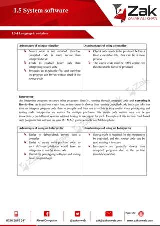 Page 2 of 2
1.5 System software
1.5.4 Language translators
Advantages of using a compiler Disadvantages of using a compiler
Source code is not included, therefore
compiled code is more secure than
interpreted code
Tends to produce faster code than
interpreting source code
Produces an executable file, and therefore
the program can be run without need of the
source code
Object code needs to be produced before a
final executable file, this can be a slow
process
The source code must be 100% correct for
the executable file to be produced
Interpreter
An interpreter program executes other programs directly, running through program code and executing it
line-by-line. As it analyses every line, an interpreter is slower than running compiled code but it can take less
time to interpret program code than to compile and then run it — this is very useful when prototyping and
testing code. Interpreters are written for multiple platforms, this means code written once can be run
immediately on different systems without having to recompile for each. Examples of this include flash based
web programs that will run on your PC, MAC, games console and Mobile phone.
Advantages of using an Interpreter Disadvantages of using an Interpreter
Easier to debug(check errors) than a
compiler
Easier to create multi-platform code, as
each different platform would have an
interpreter to run the same code
Useful for prototyping software and testing
basic program logic
Source code is required for the program to
be executed, and this source code can be
read making it insecure
Interpreters are generally slower than
compiled programs due to the per-line
translation method.
 