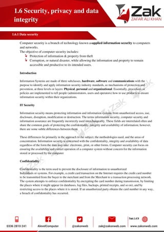 Page 1 of 8
1.6 Security, privacy and data
integrity
1.6.1 Data security
Computer security is a branch of technology known asapplied information security to computers
and networks.
The objective of computer security includes:
Protection of information & property from theft
Corruption, or natural disaster, while allowing the information and property to remain
accessible and productive to its intended users.
Introduction
Information Systems are made of three subclasses, hardware, software and communications with the
purpose to identify and apply information security industry standards, as mechanisms of protection and
prevention, at three levels or layers: Physical, personal and organizational. Essentially, procedures or
policies are implemented to tell people (administrators, users and operators) how to use products to ensure
information security within their organizations.
IT Security
Information security means protecting information and information systems from unauthorized access, use,
disclosure, disruption, modification or destruction. The terms information security, computer security and
information assurance are frequently incorrectly used interchangeably. These fields are interrelated often and
share the common goals of protecting the confidentiality, integrity and availability of information; however,
there are some subtle differences between them.
These differences lie primarily in the approach to the subject, the methodologies used, and the areas of
concentration. Information security is concerned with the confidentiality, integrity and availability of data
regardless of the form the data may take: electronic, print, or other forms. Computer security can focus on
ensuring the availability and correct operation of a computer system without concern for the information
stored or processed by the computer
Confidentiality
Confidentiality is the term used to prevent the disclosure of information to unauthorized
Individuals or systems. For example, a credit card transaction on the Internet requires the credit card number
to be transmitted from the buyer to the merchant and from the Merchant to a transaction processing network.
The system attempts to enforce confidentiality by encrypting the card number during transmission, by limiting
the places where it might appear (in databases, log files, backups, printed receipts, and so on), and by
restricting access to the places where it is stored. If an unauthorized party obtains the card number in any way,
a breach of confidentiality has occurred.
 