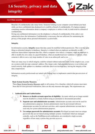 Page 2 of 8
1.6 Security, privacy and data
integrity
1.6.1 Data security
Breaches of confidentiality take many forms. Someone looking at your computer screen behind your back
while you have confidential data displayed on it could be a breach of confidentiality. If a laptop computer
containing sensitive information about a company's employees is stolen or sold, it could result in a breach of
confidentiality.
Giving out confidential information over the telephone is a breach of confidentiality if the caller is not
authorized to have the information. Confidentiality is necessary (but not sufficient) for maintaining the
privacy of the people whose personal information a system holds.
Integrity
In information security, integrity means that data cannot be modified without permission. This is not the same
thing as referential integrity in databases. Integrity is violated when an employee accidentally or with
malicious intent deletes important data files, when a computer virus infects a computer, when an employee is
able to modify his own salary in a payroll database, when an unauthorized user vandalizes a web site, when
someone is able to cast a very large number of votes in an online poll, and so on.
There are many ways in which integrity could be violated without malicious intent. In the simplest case, a user
on a system could mis-type someone's address. On a larger scale, if an automated process is not written and
tested correctly, bulk updates to a database could alter data in an incorrect way, leaving the integrity of the
data compromised.
Information security professionals are tasked with finding ways to implement controls that prevent errors of
integrity.
Basic System Security Measures
These Basic System Security Measures apply to all systems. It is a baseline, which all systems must meet.
Note that for most personal workstations, these are the only measures that apply. The requirements are:
1. Authentication and Authorization
Remove or disable accounts upon loss of eligibility: Accounts which are no longer needed
must be disabled in a timely fashion using an automated or documented procedure.
Separate user and administrator accounts: Administrator accounts must not be used for
non-administrative purposes. System administrators must be provisioned with non-
administrator accounts for end-user activities, and a separate administrator account that is
used only for system-administration purposes.
Use unique passwords for administrator accounts: Privileged accounts must use unique
passwords that are not shared among multiple systems. Credentials which are managed
centrally, such as the NetID/password combination, are considered a single account,
regardless of how many systems they provide access to.
 