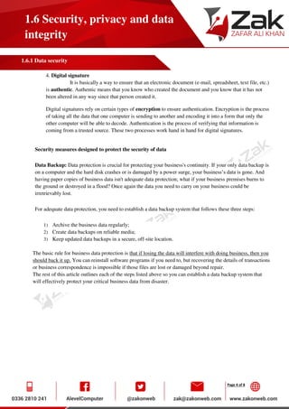 Page 4 of 8
1.6 Security, privacy and data
integrity
1.6.1 Data security
4. Digital signature
It is basically a way to ensure that an electronic document (e-mail, spreadsheet, text file, etc.)
is authentic. Authentic means that you know who created the document and you know that it has not
been altered in any way since that person created it.
Digital signatures rely on certain types of encryption to ensure authentication. Encryption is the process
of taking all the data that one computer is sending to another and encoding it into a form that only the
other computer will be able to decode. Authentication is the process of verifying that information is
coming from a trusted source. These two processes work hand in hand for digital signatures.
Security measures designed to protect the security of data
Data Backup: Data protection is crucial for protecting your business's continuity. If your only data backup is
on a computer and the hard disk crashes or is damaged by a power surge, your business’s data is gone. And
having paper copies of business data isn't adequate data protection; what if your business premises burns to
the ground or destroyed in a flood? Once again the data you need to carry on your business could be
irretrievably lost.
For adequate data protection, you need to establish a data backup system that follows these three steps:
1) Archive the business data regularly;
2) Create data backups on reliable media;
3) Keep updated data backups in a secure, off-site location.
The basic rule for business data protection is that if losing the data will interfere with doing business, then you
should back it up. You can reinstall software programs if you need to, but recovering the details of transactions
or business correspondence is impossible if those files are lost or damaged beyond repair.
The rest of this article outlines each of the steps listed above so you can establish a data backup system that
will effectively protect your critical business data from disaster.
 