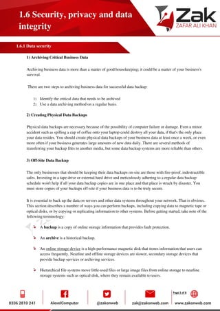 Page 5 of 8
1.6 Security, privacy and data
integrity
1.6.1 Data security
1) Archiving Critical Business Data
Archiving business data is more than a matter of good housekeeping; it could be a matter of your business's
survival.
There are two steps to archiving business data for successful data backup:
1) Identify the critical data that needs to be archived
2) Use a data archiving method on a regular basis.
2) Creating Physical Data Backups
Physical data backups are necessary because of the possibility of computer failure or damage. Even a minor
accident such as spilling a cup of coffee onto your laptop could destroy all your data, if that's the only place
your data resides. You should create physical data backups of your business data at least once a week, or even
more often if your business generates large amounts of new data daily. There are several methods of
transferring your backup files to another media, but some data backup systems are more reliable than others.
3) Off-Site Data Backup
The only businesses that should be keeping their data backups on-site are those with fire-proof, indestructible
safes. Investing in a tape drive or external hard drive and meticulously adhering to a regular data backup
schedule won't help if all your data backup copies are in one place and that place is struck by disaster. You
must store copies of your backups off-site if your business data is to be truly secure.
It is essential to back up the data on servers and other data systems throughout your network. That is obvious.
This section describes a number of ways you can perform backups, including copying data to magnetic tape or
optical disks, or by copying or replicating information to other systems. Before getting started, take note of the
following terminology:
A backup is a copy of online storage information that provides fault protection.
An archive is a historical backup.
An online storage device is a high-performance magnetic disk that stores information that users can
access frequently. Nearline and offline storage devices are slower, secondary storage devices that
provide backup services or archiving services.
Hierarchical file systems move little-used files or large image files from online storage to nearline
storage systems such as optical disk, where they remain available to users.
 