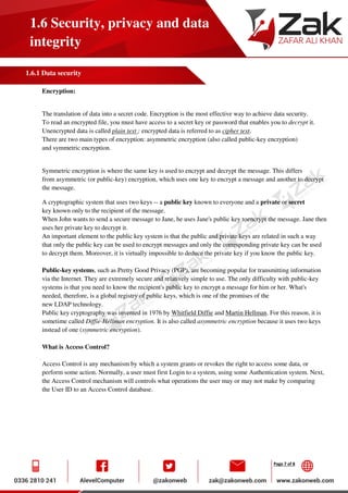Page 7 of 8
1.6 Security, privacy and data
integrity
1.6.1 Data security
Encryption:
The translation of data into a secret code. Encryption is the most effective way to achieve data security.
To read an encrypted file, you must have access to a secret key or password that enables you to decrypt it.
Unencrypted data is called plain text ; encrypted data is referred to as cipher text.
There are two main types of encryption: asymmetric encryption (also called public-key encryption)
and symmetric encryption.
Symmetric encryption is where the same key is used to encrypt and decrypt the message. This differs
from asymmetric (or public-key) encryption, which uses one key to encrypt a message and another to decrypt
the message.
A cryptographic system that uses two keys -- a public key known to everyone and a private or secret
key known only to the recipient of the message.
When John wants to send a secure message to Jane, he uses Jane's public key toencrypt the message. Jane then
uses her private key to decrypt it.
An important element to the public key system is that the public and private keys are related in such a way
that only the public key can be used to encrypt messages and only the corresponding private key can be used
to decrypt them. Moreover, it is virtually impossible to deduce the private key if you know the public key.
Public-key systems, such as Pretty Good Privacy (PGP), are becoming popular for transmitting information
via the Internet. They are extremely secure and relatively simple to use. The only difficulty with public-key
systems is that you need to know the recipient's public key to encrypt a message for him or her. What's
needed, therefore, is a global registry of public keys, which is one of the promises of the
new LDAP technology.
Public key cryptography was invented in 1976 by Whitfield Diffie and Martin Hellman. For this reason, it is
sometime called Diffie-Hellman encryption. It is also called asymmetric encryption because it uses two keys
instead of one (symmetric encryption).
What is Access Control?
Access Control is any mechanism by which a system grants or revokes the right to access some data, or
perform some action. Normally, a user must first Login to a system, using some Authentication system. Next,
the Access Control mechanism will controls what operations the user may or may not make by comparing
the User ID to an Access Control database.
 