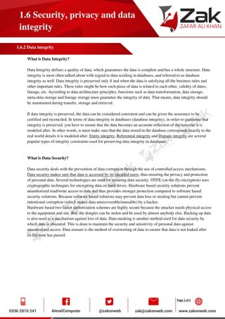 Page 1 of 5
1.6 Security, privacy and data
integrity
1.6.2 Data integrity
What is Data Integrity?
Data Integrity defines a quality of data, which guarantees the data is complete and has a whole structure. Data
integrity is most often talked about with regard to data residing in databases, and referred to as database
integrity as well. Data integrity is preserved only if and when the data is satisfying all the business rules and
other important rules. These rules might be how each piece of data is related to each other, validity of dates,
lineage, etc. According to data architecture principles, functions such as data transformation, data storage,
meta-data storage and lineage storage must guarantee the integrity of data. That means, data integrity should
be maintained during transfer, storage and retrieval.
If data integrity is preserved, the data can be considered consistent and can be given the assurance to be
certified and reconciled. In terms of data integrity in databases (database integrity), in order to guarantee that
integrity is preserved, you have to ensure that the data becomes an accurate reflection of the universe it is
modeled after. In other words, it must make sure that the data stored in the database corresponds exactly to the
real world details it is modeled after. Entity integrity, Referential integrity and Domain integrity are several
popular types of integrity constraints used for preserving data integrity in databases.
What is Data Security?
Data security deals with the prevention of data corruption through the use of controlled access mechanisms.
Data security makes sure that data is accessed by its intended users, thus ensuring the privacy and protection
of personal data. Several technologies are used for ensuring data security. OTFE (on-the-fly-encryption) uses
cryptographic techniques for encrypting data on hard drives. Hardware based security solutions prevent
unauthorized read/write access to data and thus provides stronger protection compared to software based
security solutions. Because software based solutions may prevent data loss or stealing but cannot prevent
intentional corruption (which makes data unrecoverable/unusable) by a hacker.
Hardware based two factor authorization schemes are highly secure because the attacker needs physical access
to the equipment and site. But, the dongles can be stolen and be used by almost anybody else. Backing up data
is also used as a mechanism against loss of data. Data masking is another method used for data security by
which data is obscured. This is done to maintain the security and sensitivity of personal data against
unauthorized access. Data erasure is the method of overwriting of data to ensure that data is not leaked after
its life time has passed.
 