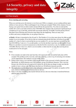 Page 4 of 5
1.6 Security, privacy and data
integrity
1.6.2 Data integrity
Error checking and correcting
When you send data across the internet or even from your USB to a computer, you are sending millions upon
millions of ones and zeros. What would happen if one of them got corrupted? Think of this situation: You are
buying a new game from an online retailer and put £40 into the payment box. You click on send and the
number 40 is sent to your bank stored in a byte: 00101000. Now imagine if the second most significant bit got
corrupted on its way to the bank, and the bank received the following: 01101000. You'd be paying £104 for
that game! Error Checking and Correction stops things like this happening. There are many ways
to detect and correct corrupted data, we are going to learn two.
a) Parity: All data is transmitted as bits (0s and 1s). The Number of 1s in a byte must always be either an odd
number or an even number. If two devices that are communicating decide that there will always be an odd
number of 1s, then if a byte is received that has an even number of 1s, an error must have occurred. E.g. the
byte 01011000 has 3 ones in it. 3 is an odd number, so it fits the rule that it must have an odd number of ones.
When it is sent there is an error in transmission so that the first bit is received as a one. So, the byte received is
11011000. This has 4 ones in it, which is an even number, so there must be an error. The receiving device
would ask for it to be sent again.
Notes:
If two mistakes are made in the same byte they will cancel each other out and the faulty data will be
accepted. This problem can be overcome, and in the same way, a clever way of correcting error mistakes
can be implemented. This method is not part of this course.
Earlier in this course it was said that a byte was the number of bits necessary to hold a character code.
Specifically, an ASCII character uses 8 bits in a byte, giving 256 different characters. This is not true
because one of the bits has to be reserved for a parity bit, the bit that can change to make sure that the
number of ones is always odd. This means that there are 128 different characters possible.
The implication in all the above work is that odd parity is always used. Even parity can equally well be
used, whichever has been agreed between the two devices.
Parity is not only used during data transfer between devices, but even when data is transferred between
different parts of the CPU.
 