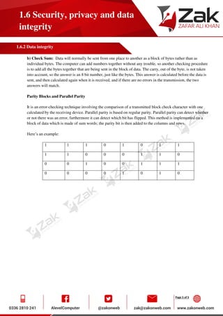 Page 5 of 5
1.6 Security, privacy and data
integrity
1.6.2 Data integrity
b) Check Sum: Data will normally be sent from one place to another as a block of bytes rather than as
individual bytes. The computer can add numbers together without any trouble, so another checking procedure
is to add all the bytes together that are being sent in the block of data. The carry, out of the byte, is not taken
into account, so the answer is an 8 bit number, just like the bytes. This answer is calculated before the data is
sent, and then calculated again when it is received, and if there are no errors in the transmission, the two
answers will match.
Parity Blocks and Parallel Parity
It is an error-checking technique involving the comparison of a transmitted block check character with one
calculated by the receiving device. Parallel parity is based on regular parity. Parallel parity can detect whether
or not there was an error, furthermore it can detect which bit has flipped. This method is implemented on a
block of data which is made of sum words; the parity bit is then added to the columns and rows.
Here’s an example:
1 1 1 0 1 0 1 1
1 1 0 0 0 1 1 0
0 0 1 0 0 1 1 1
0 0 0 0 1 0 1 0
 