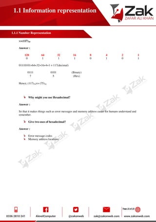 Page 15 of 19
1.1 Information representation
1.1.1 Number Representation
>>(117)10
Answer :
128 64 32 16 8 4 2 1
0 1 1 1 0 1 0 1
01110101=64+32+16+4+1 = 117(decimal)
0111 0101 (Binary)
7 5 (Hex)
Hence, (117)10>> (75)16
Why might you use Hexadecimal?
Answer :
So that it makes things such as error messages and memory address easier for humans understand and
remember.
Give two uses of hexadecimal?
Answer :
Error message codes
Memory address locations
 