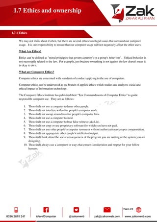 Page 1 of 3
1.7 Ethics and ownership
1.7.1 Ethics
We may not think about if often, but there are several ethical and legal issues that surround our computer
usage. It is our responsibility to ensure that our computer usage will not negatively affect the other users.
What Are Ethics?
Ethics can be defined as "moral principles that govern a person's or a group's behaviors". Ethical behavior is
not necessarily related to the law. For example, just because something is not against the law doesn't mean it
is okay to do it.
What are Computer Ethics?
Computer ethics are concerned with standards of conduct applying to the use of computers.
Computer ethics can be understood as the branch of applied ethics which studies and analyzes social and
ethical impact of information technology.
The Computer Ethics Institute has published their "Ten Commandments of Computer Ethics" to guide
responsible computer use. They are as follows:
1. Thou shalt not use a computer to harm other people.
2. Thou shalt not interfere with other people's computer work.
3. Thou shalt not snoop around in other people's computer files.
4. Thou shalt not use a computer to steal.
5. Thou shalt not use a computer to bear false witness (aka Lie).
6. Thou shalt not copy or use proprietary software for which you have not paid.
7. Thou shalt not use other people's computer resources without authorization or proper compensation.
8. Thou shalt not appropriate other people's intellectual output.
9. Thou shalt think about the social consequences of the program you are writing or the system you are
designing.
10. Thou shalt always use a computer in ways that ensure consideration and respect for your fellow
humans.
 