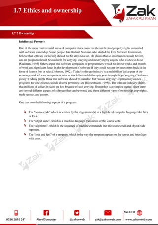 Page 1 of 10
1.7 Ethics and ownership
1.7.2 Ownership
Intellectual Property
One of the more controversial areas of computer ethics concerns the intellectual property rights connected
with software ownership. Some people, like Richard Stallman who started the Free Software Foundation,
believe that software ownership should not be allowed at all. He claims that all information should be free,
and all programs should be available for copying, studying and modifying by anyone who wishes to do so
[Stallman, 1993]. Others argue that software companies or programmers would not invest weeks and months
of work and significant funds in the development of software if they could not get the investment back in the
form of license fees or sales [Johnson, 1992]. Today's software industry is a multibillion dollar part of the
economy; and software companies claim to lose billions of dollars per year through illegal copying (“software
piracy”). Many people think that software should be ownable, but “casual copying” of personally owned
programs for one's friends should also be permitted (see [Nissenbaum, 1995]). The software industry claims
that millions of dollars in sales are lost because of such copying. Ownership is a complex matter, since there
are several different aspects of software that can be owned and three different types of ownership: copyrights,
trade secrets, and patents.
One can own the following aspects of a program:
The “source code” which is written by the programmer(s) in a high-level computer language like Java
or C++.
The “object code”, which is a machine-language translation of the source code.
The “algorithm”, which is the sequence of machine commands that the source code and object code
represent.
The “look and feel” of a program, which is the way the program appears on the screen and interfaces
with users.
 