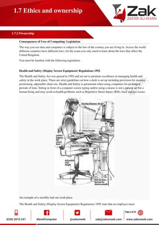 Page 2 of 10
1.7 Ethics and ownership
1.7.2 Ownership
Consequences of Uses of Computing: Legislation
The way you use data and computers is subject to the law of the country you are living in. Across the world
different countries have different laws, for the exam you only need to learn about the laws that affect the
United Kingdom.
You must be familiar with the following legislation:
Health and Safety (Display Screen Equipment) Regulations 1992
The Health and Safety Act was passed in 1992 and set out to promote excellence in managing health and
safety in the work place. There are strict guidelines on how a desk is set up including provision for monitor
positioning, adjustable chairs etc. Health and Safety is paramount when using computers for prolonged
periods of time. Sitting in front of a computer screen typing and/or using a mouse is not a natural act for a
human being and may result in health problems such as Repetitive Strain Injury (RSI), back and eye issues.
An example of a sensibly laid out work place
The Health and Safety (Display Screen Equipment) Regulations 1992 state that an employer must:
 