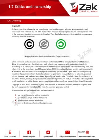 Page 4 of 10
1.7 Ethics and ownership
1.7.2 Ownership
Copyright
Software copyright refers to the law regarding the copying of computer software. Many companies and
individuals write software and sell it for money, these products are copyrighted and you cannot copy the code
or the program without the permission of the maker. This, they believe protects the work of the programmers,
rewarding them for their efforts.
*Copyright symbol Public domain symbol Copy-Left symbol*
Other companies and individuals release software under Free and Open Source software (FOSS) licenses.
These licenses allow users the right to use, study, change, and improve a program's design through the
availability of its source code. Some adherents of FOSS believe it creates better software in the long term, and
others believe that no software should be copyrighted. FOSS licensed products are heavily used in running the
World Wide Web and in the creation of popular websites such as Facebook. Open Source licenses generally
mean that if you create software that makes changes to open source code, and choose to release it, you must
release your new code under the same Open Source license, this is called Copy-Left. Some free software is in
the public domain, meaning that you can use it for whatever purpose you wish, if you make a software product
involving changes to public domain sources code, you don't have to release your code into the public domain.
Copyright in most works lasts until 70 years after the death of the creator if known, otherwise 70 years after
the work was created or published (fifty years for computer-generated works).
In summary the act specifies that users are not allowed to:
use copyright material without permission
use patented design without permission
edit programs without permission
copy or distribute software without permission
 