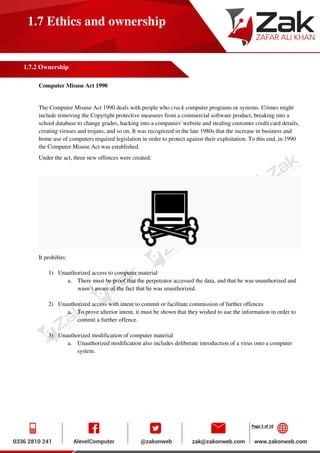 Page 5 of 10
1.7 Ethics and ownership
1.7.2 Ownership
Computer Misuse Act 1990
The Computer Misuse Act 1990 deals with people who crack computer programs or systems. Crimes might
include removing the Copyright protective measures from a commercial software product, breaking into a
school database to change grades, hacking into a companies' website and stealing customer credit card details,
creating viruses and trojans, and so on. It was recognized in the late 1980s that the increase in business and
home use of computers required legislation in order to protect against their exploitation. To this end, in 1990
the Computer Misuse Act was established.
Under the act, three new offences were created:
It prohibits:
1) Unauthorized access to computer material
a. There must be proof that the perpetrator accessed the data, and that he was unauthorized and
wasn’t aware of the fact that he was unauthorized.
2) Unauthorized access with intent to commit or facilitate commission of further offences
a. To prove ulterior intent, it must be shown that they wished to use the information in order to
commit a further offence.
3) Unauthorized modification of computer material
a. Unauthorized modification also includes deliberate introduction of a virus onto a computer
system.
 