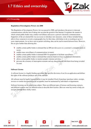 Page 7 of 10
1.7 Ethics and ownership
1.7.2 Ownership
Regulation of Investigatory Powers Act 2000
The Regulation of Investigatory Powers Act was passed in 2000, and introduces the power to intercept
communications with the aim of taking into account the growth of the Internet. It regulates the manner in
which certain public bodies may conduct surveillance and access a person's electronic communications.
Supporters of the act claimed this was an excuse to introduce new measures, some of these included being
able to force someone to reveal a cryptographic key for their data, with failure to do so resulting in up to 2
years imprisonment. As we have seen in packet switching, data can be read in transit between hosts. However,
the act goes further than allowing this:
enables certain public bodies to demand that an ISP provide access to a customer's communications in
secret;
enables mass surveillance of communications in transit;
enables certain public bodies to demand ISPs fit equipment to facilitate surveillance;
enables certain public bodies to demand that someone hand over keys to protected information;
allows certain public bodies to monitor people's internet activities;
prevents the existence of interception warrants and any data collected with them from being revealed
in court.
Software License
A software license is a legally binding agreement that specifies the terms of use for an application and defines
the rights of the software producer and of the end-user.
All software must be legally licensed before it may be installed. Proof of purchase (purchase orders, receipts,
invoices or similar documentation are acceptable) must be maintained by individuals or departments.
Software licensing can be a confusing subject. There are different types of licenses and licensing contracts,
and different vendors may use different terms to describe their licenses. Here are some key terms to help you
navigate through these murky waters.
 