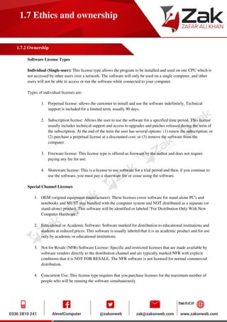 Page 8 of 10
1.7 Ethics and ownership
1.7.2 Ownership
Software License Types
Individual (Single-user): This license type allows the program to be installed and used on one CPU which is
not accessed by other users over a network. The software will only be used on a single computer, and other
users will not be able to access or run the software while connected to your computer.
Types of individual licenses are:
1. Perpetual license: allows the customer to install and use the software indefinitely. Technical
support is included for a limited term, usually 90 days.
2. Subscription license: Allows the user to use the software for a specified time period. This license
usually includes technical support and access to upgrades and patches released during the term of
the subscription. At the end of the term the user has several options: (1) renew the subscription; or
(2) purchase a perpetual license at a discounted cost; or (3) remove the software from the
computer.
3. Freeware license: This license type is offered as freeware by the author and does not require
paying any fee for use.
4. Shareware license: This is a license to use software for a trial period and then, if you continue to
use the software, you must pay a shareware fee or cease using the software.
Special Channel Licenses
1. OEM (original equipment manufacturer): These licenses cover software for stand-alone PC's and
notebooks and MUST stay bundled with the computer system and NOT distributed as a separate (or
stand-alone) product. This software will be identified or labeled "For Distribution Only With New
Computer Hardware."
2. Educational or Academic Software: Software marked for distribution to educational institutions and
students at reduced prices. This software is usually labeled that it is an academic product and for use
only by academic or educational institutions.
3. Not for Resale (NFR) Software License: Specific and restricted licenses that are made available by
software vendors directly to the distribution channel and are typically marked NFR with explicit
conditions that it is NOT FOR RESALE. The NFR software is not licensed for normal commercial
distribution.
4. Concurrent Use: This license type requires that you purchase licenses for the maximum number of
people who will be running the software simultaneously.
 