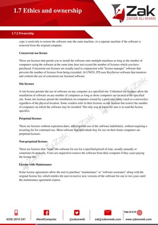 Page 10 of 10
1.7 Ethics and ownership
1.7.2 Ownership
copy is used only to restore the software onto the same machine, or a separate machine if the software is
removed from the original computer.
Concurrent use license
These are licenses that permit you to install the software onto multiple machines as long as the number of
computers using the software at the same time does not exceed the number of licenses which you have
purchased. Concurrent use licenses are usually used in conjunction with "license manager" software that
prevents the number of licenses from being exceeded. At UNCG, ITS uses KeyServer software that monitors
and controls the use of concurrent use licensed software.
Site licenses
A site license permits the use of software on any computer at a specified site. Unlimited site licenses allow the
installation of software on any number of computers as long as those computers are located at the specified
site. Some site licenses permit the installation on computers owned by a particular entity (such as a university)
regardless of the physical location. Some vendors refer to their licenses as site licenses but restrict the number
of computers on which the software may be installed. The only way to know for sure is to read the license
specifics.
Perpetual licenses
These are licenses without expiration dates, which permit use of the software indefinitely, without requiring a
recurring fee for continued use. Most software that individuals buy for use on their home computers are
perpetual licenses.
Non-perpetual licenses
These are licenses that "lease" the software for use for a specified period of time, usually annually or
sometimes bi-annually. Users are required to remove the software from their computer if they cease paying
the license fee.
License with Maintenance
Some license agreements allow the user to purchase "maintenance" or "software assurance" along with the
original license fee, which entitles the user to receive new versions of the software for one to two years until
the maintenance agreement expires.
 