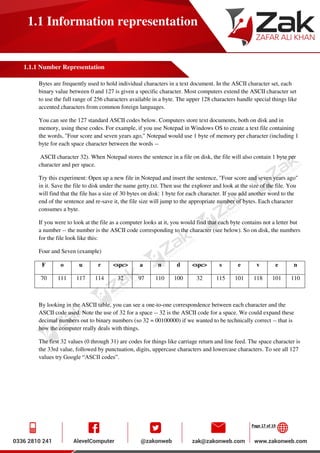 Page 17 of 19
1.1 Information representation
1.1.1 Number Representation
Bytes are frequently used to hold individual characters in a text document. In the ASCII character set, each
binary value between 0 and 127 is given a specific character. Most computers extend the ASCII character set
to use the full range of 256 characters available in a byte. The upper 128 characters handle special things like
accented characters from common foreign languages.
You can see the 127 standard ASCII codes below. Computers store text documents, both on disk and in
memory, using these codes. For example, if you use Notepad in Windows OS to create a text file containing
the words, "Four score and seven years ago," Notepad would use 1 byte of memory per character (including 1
byte for each space character between the words --
ASCII character 32). When Notepad stores the sentence in a file on disk, the file will also contain 1 byte per
character and per space.
Try this experiment: Open up a new file in Notepad and insert the sentence, "Four score and seven years ago"
in it. Save the file to disk under the name getty.txt. Then use the explorer and look at the size of the file. You
will find that the file has a size of 30 bytes on disk: 1 byte for each character. If you add another word to the
end of the sentence and re-save it, the file size will jump to the appropriate number of bytes. Each character
consumes a byte.
If you were to look at the file as a computer looks at it, you would find that each byte contains not a letter but
a number -- the number is the ASCII code corresponding to the character (see below). So on disk, the numbers
for the file look like this:
Four and Seven (example)
F o u r <spc> a n d <spc> s e v e n
70 111 117 114 32 97 110 100 32 115 101 118 101 110
By looking in the ASCII table, you can see a one-to-one correspondence between each character and the
ASCII code used. Note the use of 32 for a space -- 32 is the ASCII code for a space. We could expand these
decimal numbers out to binary numbers (so 32 = 00100000) if we wanted to be technically correct -- that is
how the computer really deals with things.
The first 32 values (0 through 31) are codes for things like carriage return and line feed. The space character is
the 33rd value, followed by punctuation, digits, uppercase characters and lowercase characters. To see all 127
values try Google “ASCII codes”.
 