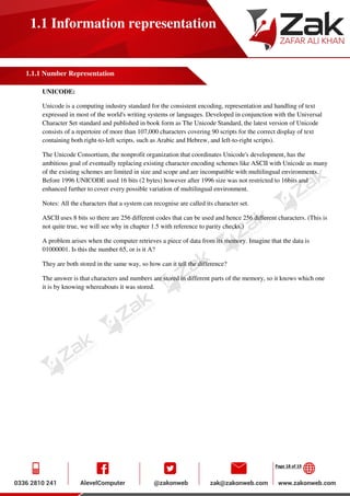 Page 18 of 19
1.1 Information representation
1.1.1 Number Representation
UNICODE:
Unicode is a computing industry standard for the consistent encoding, representation and handling of text
expressed in most of the world's writing systems or languages. Developed in conjunction with the Universal
Character Set standard and published in book form as The Unicode Standard, the latest version of Unicode
consists of a repertoire of more than 107,000 characters covering 90 scripts for the correct display of text
containing both right-to-left scripts, such as Arabic and Hebrew, and left-to-right scripts).
The Unicode Consortium, the nonprofit organization that coordinates Unicode's development, has the
ambitious goal of eventually replacing existing character encoding schemes like ASCII with Unicode as many
of the existing schemes are limited in size and scope and are incompatible with multilingual environments.
Before 1996 UNICODE used 16 bits (2 bytes) however after 1996 size was not restricted to 16bits and
enhanced further to cover every possible variation of multilingual environment.
Notes: All the characters that a system can recognise are called its character set.
ASCII uses 8 bits so there are 256 different codes that can be used and hence 256 different characters. (This is
not quite true, we will see why in chapter 1.5 with reference to parity checks.)
A problem arises when the computer retrieves a piece of data from its memory. Imagine that the data is
01000001. Is this the number 65, or is it A?
They are both stored in the same way, so how can it tell the difference?
The answer is that characters and numbers are stored in different parts of the memory, so it knows which one
it is by knowing whereabouts it was stored.
 