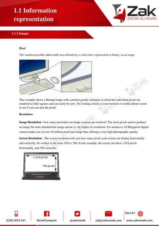 Page 2 of 9
1.1 Information
representation
1.1.2 Images
Pixel
The smallest possible addressable area defined by a solid color, represented as binary, in an image
This example shows a Bitmap image with a portion greatly enlarged, in which the individual pixels are
rendered as little squares and can easily be seen. Try looking closely at your monitor or mobile phone screen
to see if you can spot the pixels
Resolution
Image Resolution - how many pixelsdoes an image contains per inch/cm? The more pixels used to produce
an image the more detailed that image can be i.e. the higher its resolution. For instance a 10 Megapixel digital
camera makes use of over 10 million pixels per image thus offering a very high photographic quality.
Screen Resolution - The screen resolution tells you how many pixels your screen can display horizontally
and vertically. It's written in the form 1024 x 768. In this example, the screen can show 1,024 pixels
horizontally, and 768 vertically:
 