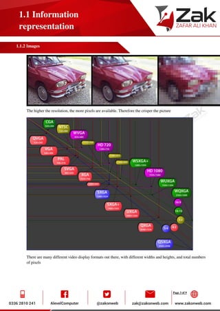 Page 3 of 9
1.1 Information
representation
1.1.2 Images
The higher the resolution, the more pixels are available. Therefore the crisper the picture
There are many different video display formats out there, with different widths and heights, and total numbers
of pixels
 