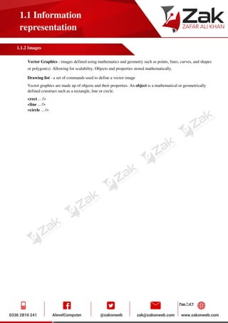 Page 7 of 9
1.1 Information
representation
1.1.2 Images
Vector Graphics - images defined using mathematics and geometry such as points, lines, curves, and shapes
or polygon(s). Allowing for scalability. Objects and properties stored mathematically.
Drawing list - a set of commands used to define a vector image
Vector graphics are made up of objects and their properties. An object is a mathematical or geometrically
defined construct such as a rectangle, line or circle.
<rect ... />
<line ... />
<circle ... />
 